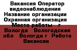 Вакансия Оператор видеонаблюдения › Название организации ­ Охранная организация › Место работы ­ г. Вологда - Вологодская обл., Вологда г. Работа » Вакансии   